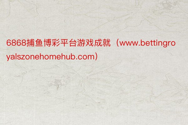 6868捕鱼博彩平台游戏成就（www.bettingroyalszonehomehub.com）