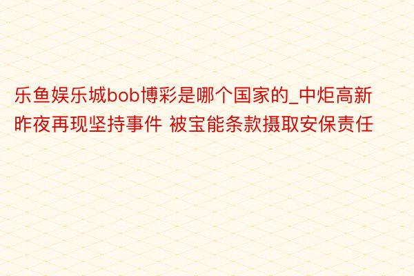 乐鱼娱乐城bob博彩是哪个国家的_中炬高新昨夜再现坚持事件 被宝能条款摄取安保责任