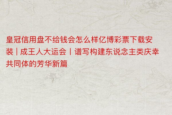 皇冠信用盘不给钱会怎么样亿博彩票下载安装 | 成王人大运会丨谱写构建东说念主类庆幸共同体的芳华新篇