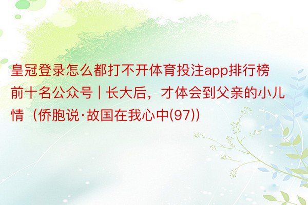 皇冠登录怎么都打不开体育投注app排行榜前十名公众号 | 长大后，才体会到父亲的小儿情（侨胞说·故国在我心中(97)）