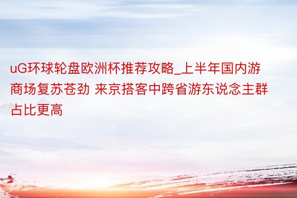 uG环球轮盘欧洲杯推荐攻略_上半年国内游商场复苏苍劲 来京搭客中跨省游东说念主群占比更高