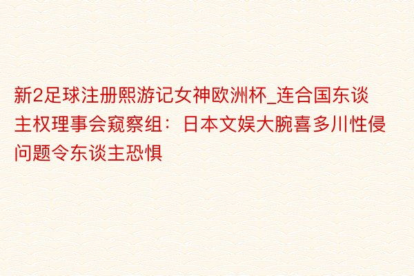 新2足球注册熙游记女神欧洲杯_连合国东谈主权理事会窥察组：日本文娱大腕喜多川性侵问题令东谈主恐惧