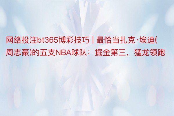 网络投注bt365博彩技巧 | 最恰当扎克·埃迪(周志豪)的五支NBA球队：掘金第三，猛龙领跑