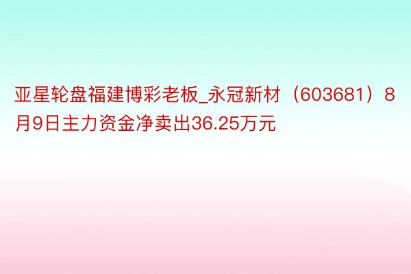 亚星轮盘福建博彩老板_永冠新材（603681）8月9日主力资金净卖出36.25万元