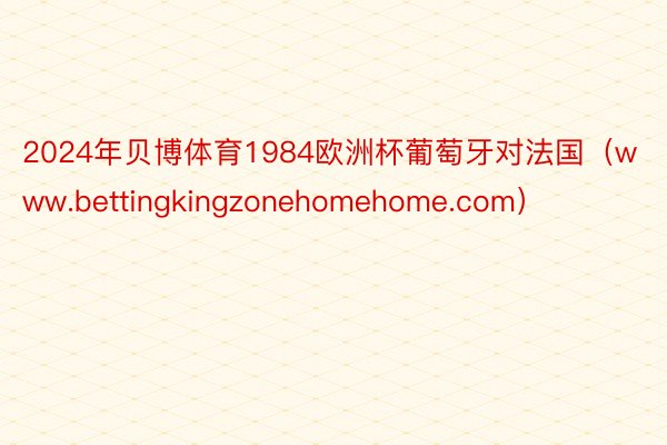 2024年贝博体育1984欧洲杯葡萄牙对法国（www.bettingkingzonehomehome.com）