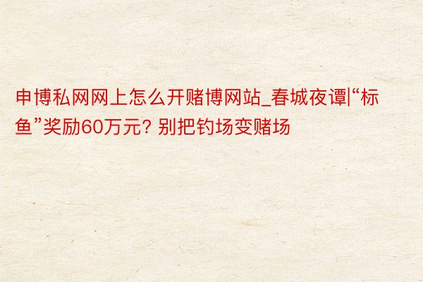 申博私网网上怎么开赌博网站_春城夜谭|“标鱼”奖励60万元? 别把钓场变赌场