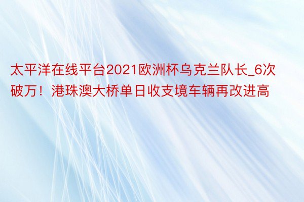 太平洋在线平台2021欧洲杯乌克兰队长_6次破万！港珠澳大桥单日收支境车辆再改进高