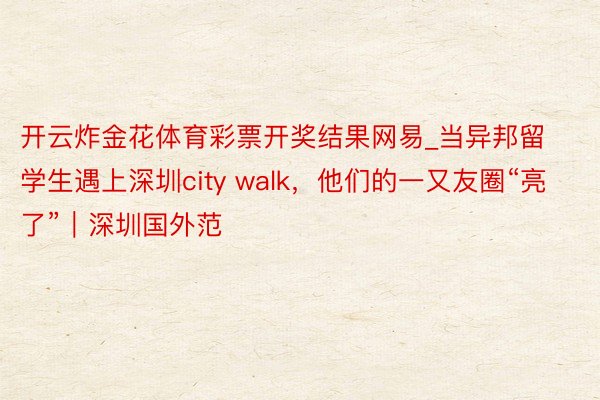 开云炸金花体育彩票开奖结果网易_当异邦留学生遇上深圳city walk，他们的一又友圈“亮了”｜深圳国外范