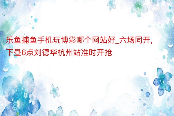 乐鱼捕鱼手机玩博彩哪个网站好_六场同开, 下昼6点刘德华杭州站准时开抢