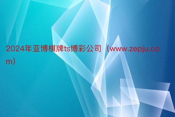 2024年亚博棋牌ts博彩公司（www.zepju.com）