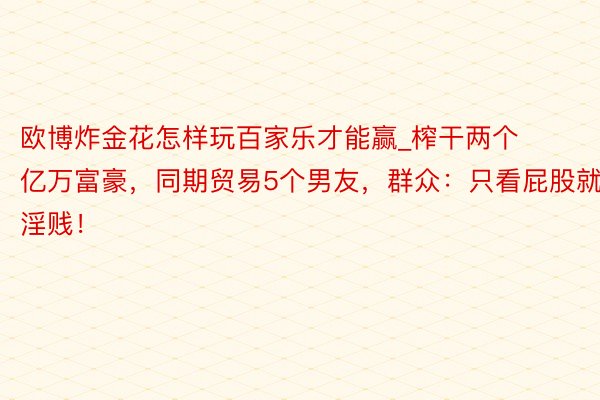 欧博炸金花怎样玩百家乐才能赢_榨干两个亿万富豪，同期贸易5个男友，群众：只看屁股就淫贱！