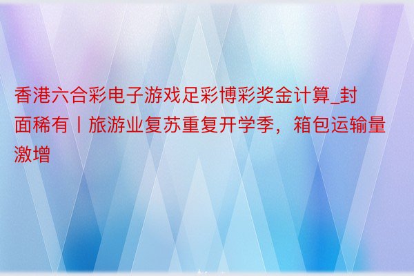 香港六合彩电子游戏足彩博彩奖金计算_封面稀有丨旅游业复苏重复开学季，箱包运输量激增