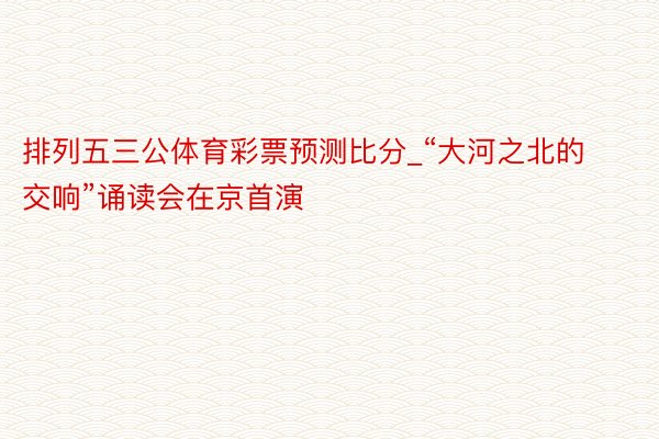 排列五三公体育彩票预测比分_“大河之北的交响”诵读会在京首演