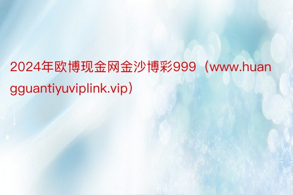 2024年欧博现金网金沙博彩999（www.huangguantiyuviplink.vip）