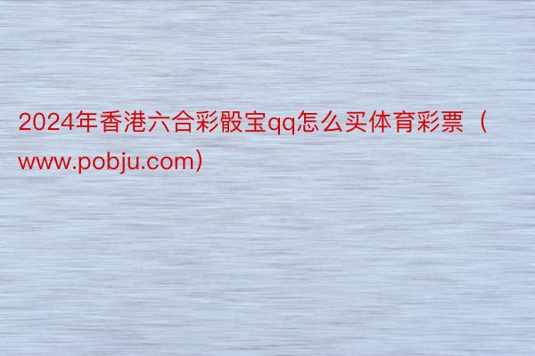 2024年香港六合彩骰宝qq怎么买体育彩票（www.pobju.com）