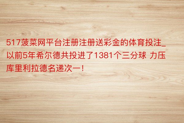 517菠菜网平台注册注册送彩金的体育投注_以前5年希尔德共投进了1381个三分球 力压库里利拉德名递