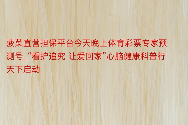 菠菜直营担保平台今天晚上体育彩票专家预测号_“看护追究 让爱回家”心脑健康科普行天下启动