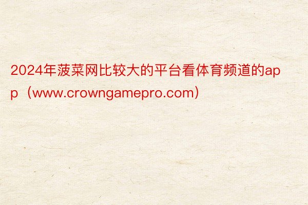 2024年菠菜网比较大的平台看体育频道的app（www.crowngamepro.com）