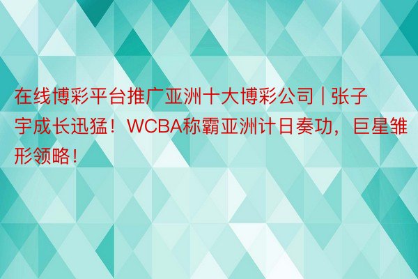 在线博彩平台推广亚洲十大博彩公司 | 张子宇成长迅猛！WCBA称霸亚洲计日奏功，巨星雏形领略！