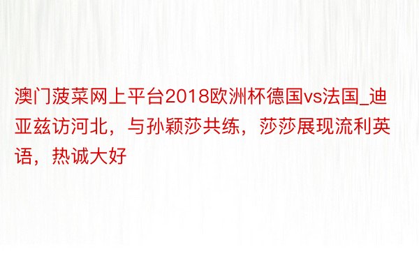 澳门菠菜网上平台2018欧洲杯德国vs法国_迪亚兹访河北，与孙颖莎共练，莎莎展现流利英语，热诚大好