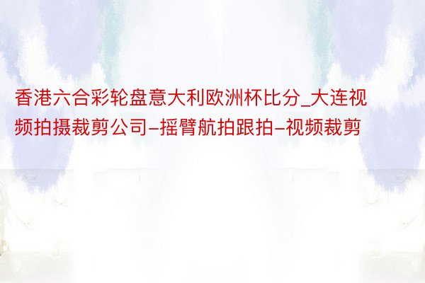 香港六合彩轮盘意大利欧洲杯比分_大连视频拍摄裁剪公司-摇臂航拍跟拍-视频裁剪