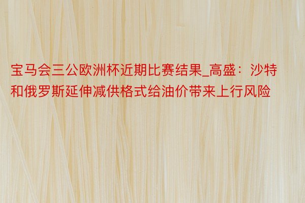 宝马会三公欧洲杯近期比赛结果_高盛：沙特和俄罗斯延伸减供格式给油价带来上行风险