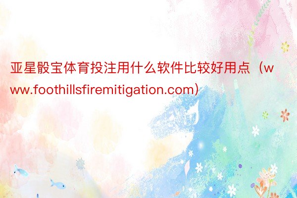 亚星骰宝体育投注用什么软件比较好用点（www.foothillsfiremitigation.com