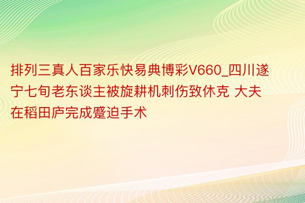 排列三真人百家乐快易典博彩V660_四川遂宁七旬老东谈主被旋耕机刺伤致休克 大夫在稻田庐完成蹙迫手术