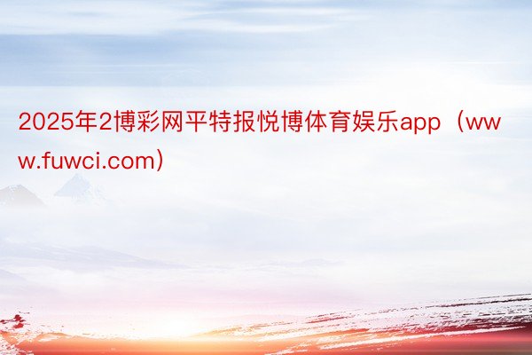 2025年2博彩网平特报悦博体育娱乐app（www.fuwci.com）