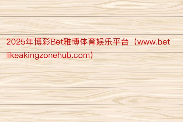 2025年博彩Bet雅博体育娱乐平台（www.betlikeakingzonehub.com）