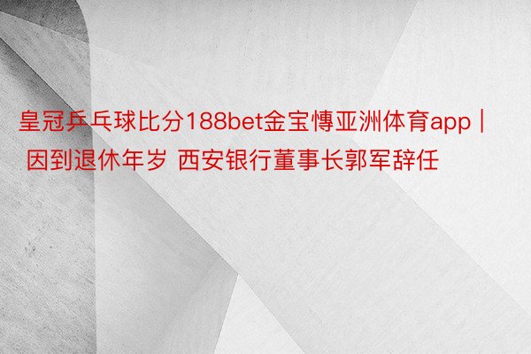 皇冠乒乓球比分188bet金宝慱亚洲体育app | 因到退休年岁 西安银行董事长郭军辞任