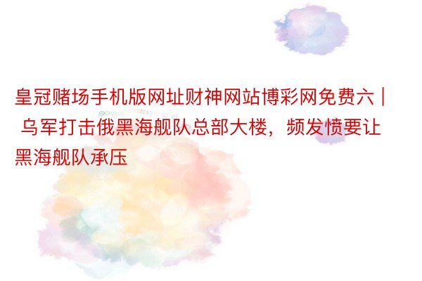 皇冠赌场手机版网址财神网站博彩网免费六 | 乌军打击俄黑海舰队总部大楼，频发愤要让黑海舰队承压