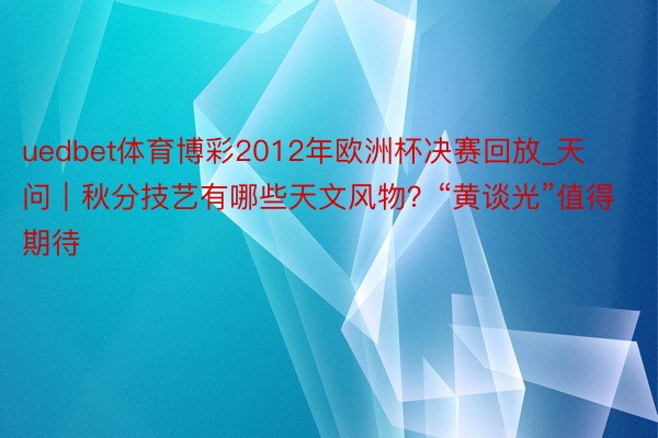 uedbet体育博彩2012年欧洲杯决赛回放_天问｜秋分技艺有哪些天文风物？“黄谈光”值得期待