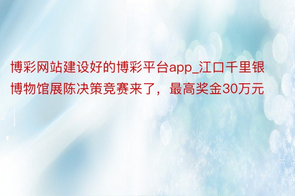 博彩网站建设好的博彩平台app_江口千里银博物馆展陈决策竞赛来了，最高奖金30万元